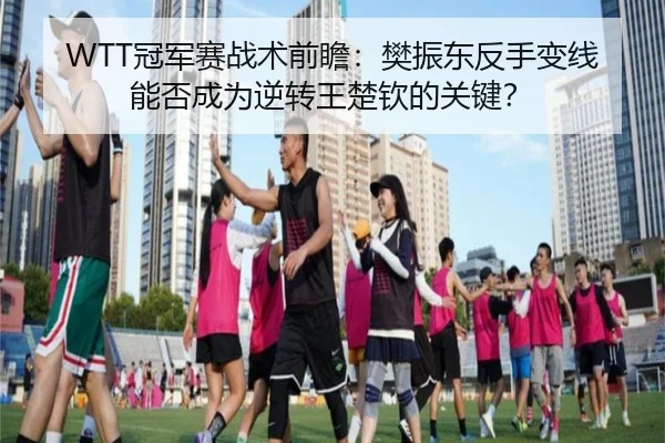 WTT冠军赛战术前瞻：樊振东反手变线能否成为逆转王楚钦的关键？
