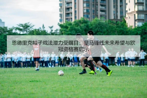 恩德里克帽子戏法潜力受瞩目：皇马锋线未来希望与欧冠资格赛启示
